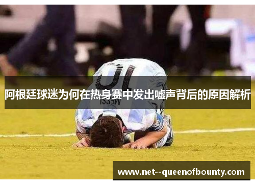 阿根廷球迷为何在热身赛中发出嘘声背后的原因解析